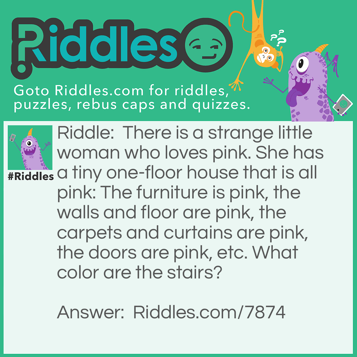 Riddle: There is a strange little woman who loves pink. She has a tiny one-floor house that is all pink: The furniture is pink, the walls and floor are pink, the carpets and curtains are pink, the doors are pink, etc. What color are the stairs? Answer: There are no stairs. She lives in a one-floor house.