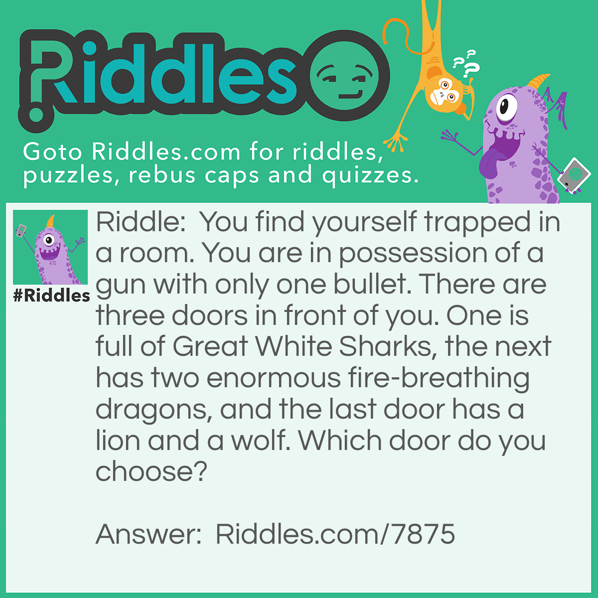 Riddle: You find yourself trapped in a room. You are in possession of a gun with only one bullet. There are three doors in front of you. One is full of Great White Sharks, the next has two enormous fire-breathing dragons, and the last door has a lion and a wolf. Which door do you choose? Answer: The last door. The lion will kill the wolf, and you can promptly kill the lion with your gun and be free.