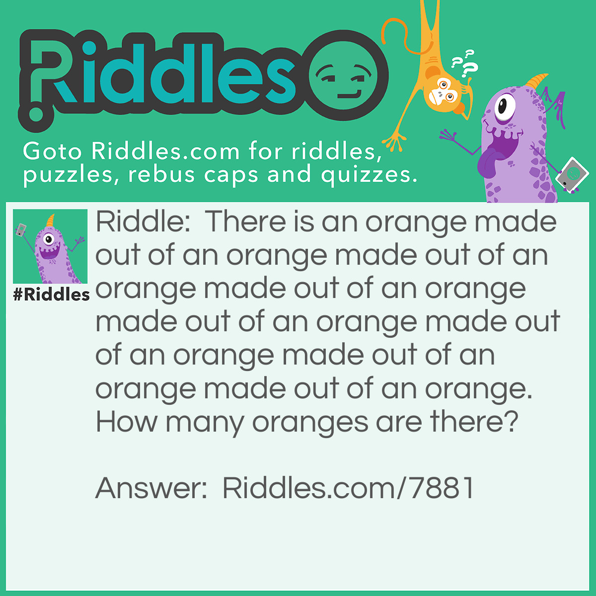 Riddle: There is an orange made out of an orange made out of an orange made out of an orange made out of an orange made out of an orange made out of an orange made out of an orange. How many oranges are there? Answer: 1. It is made out of itself.