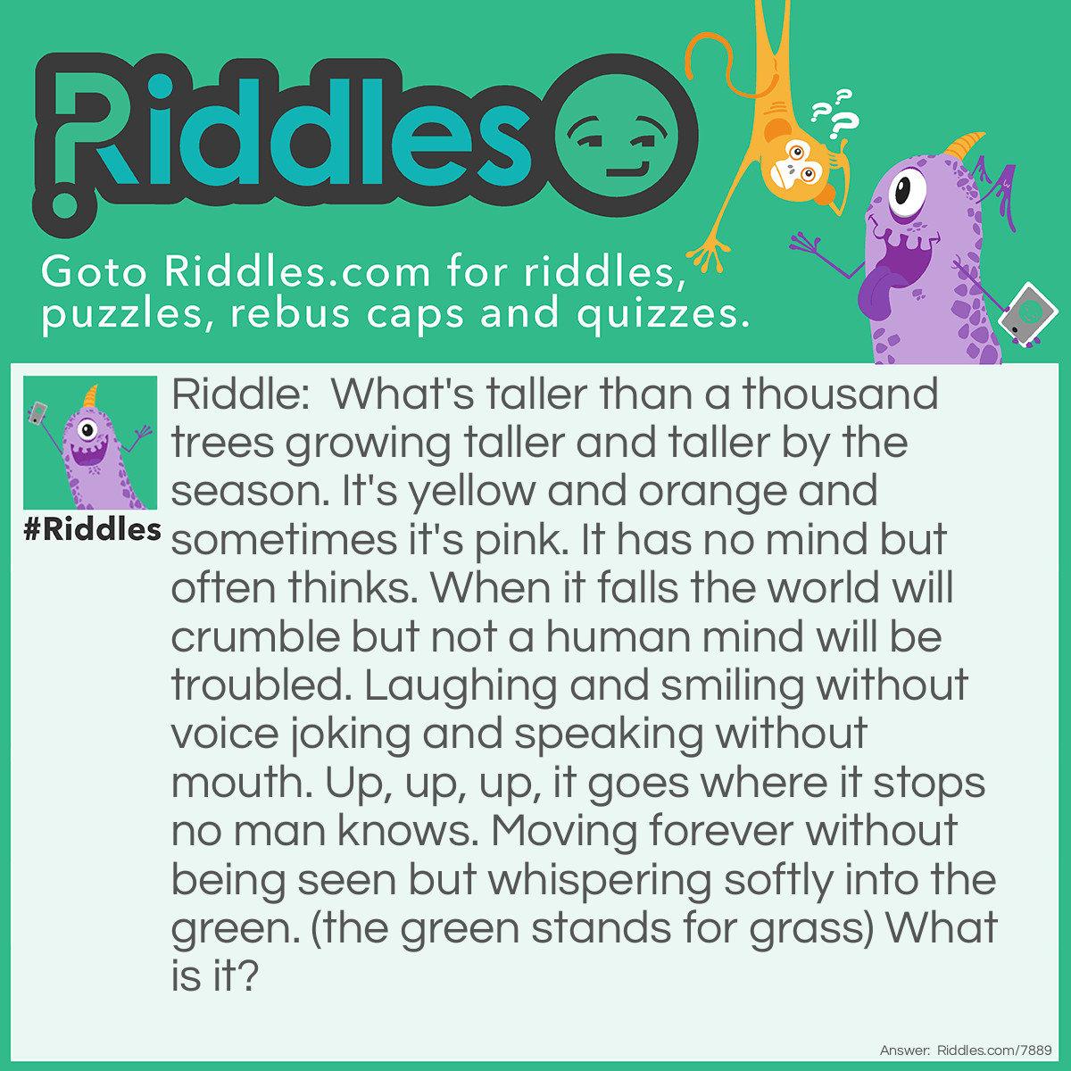 Riddle: What's taller than a thousand trees growing taller and taller by the season. It's yellow and orange and sometimes it's pink. It has no mind but often thinks. When it falls the world will crumble but not a human mind will be troubled. Laughing and smiling without voice joking and speaking without mouth. Up, up, up, it goes where it stops no man knows. Moving forever without being seen but whispering softly into the green. (the green stands for grass) What is it? Answer: Sunset.