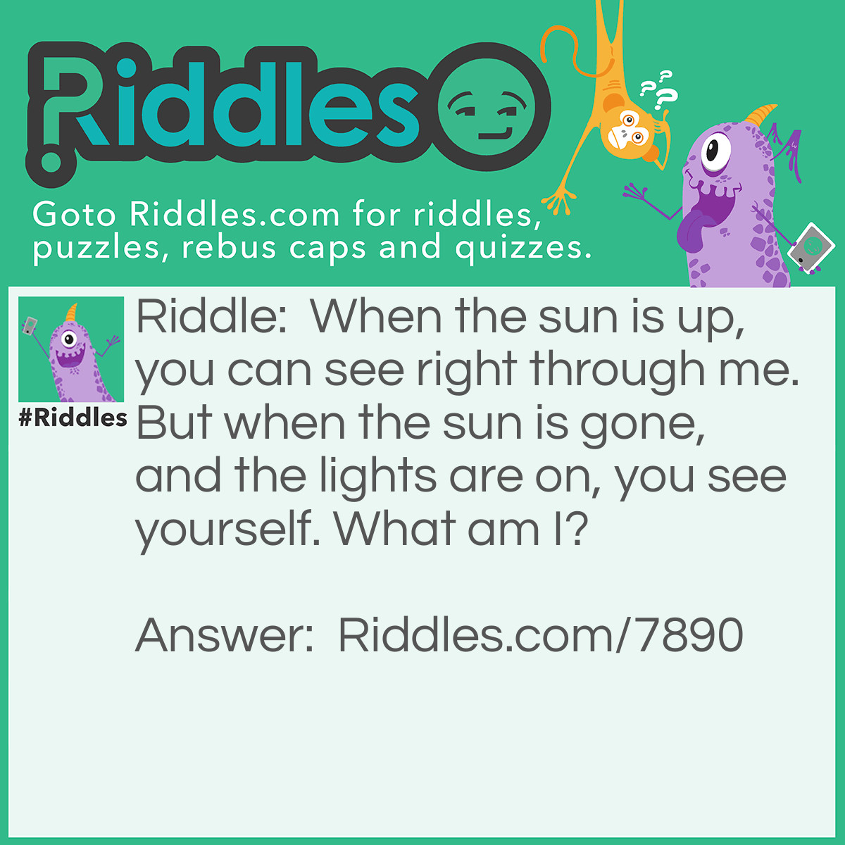 Riddle: When the sun is up, you can see right through me. But when the sun is gone, and the lights are on, you see yourself. What am I? Answer: A window.