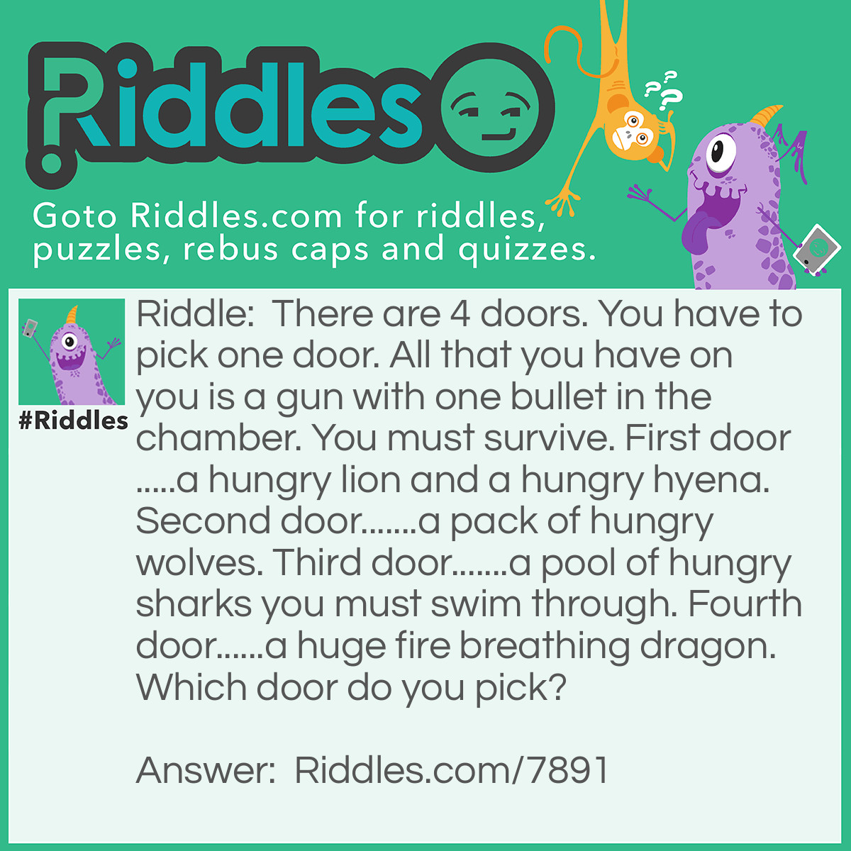 Riddle: There are 4 doors. You have to pick one door. All that you have on you is a gun with one bullet in the chamber. You must survive. First door.....a hungry lion and a hungry hyena. Second door.......a pack of hungry wolves. Third door.......a pool of hungry sharks you must swim through. Fourth door......a huge fire breathing dragon. Which door do you pick? Answer: Door #1 The lion would eat the hyena. It'll be too full to want to mess with you. And your free. But if it still wanted to attack you.....then shoot it with your gun. May not kill it but it will definitely leave you alone after that.