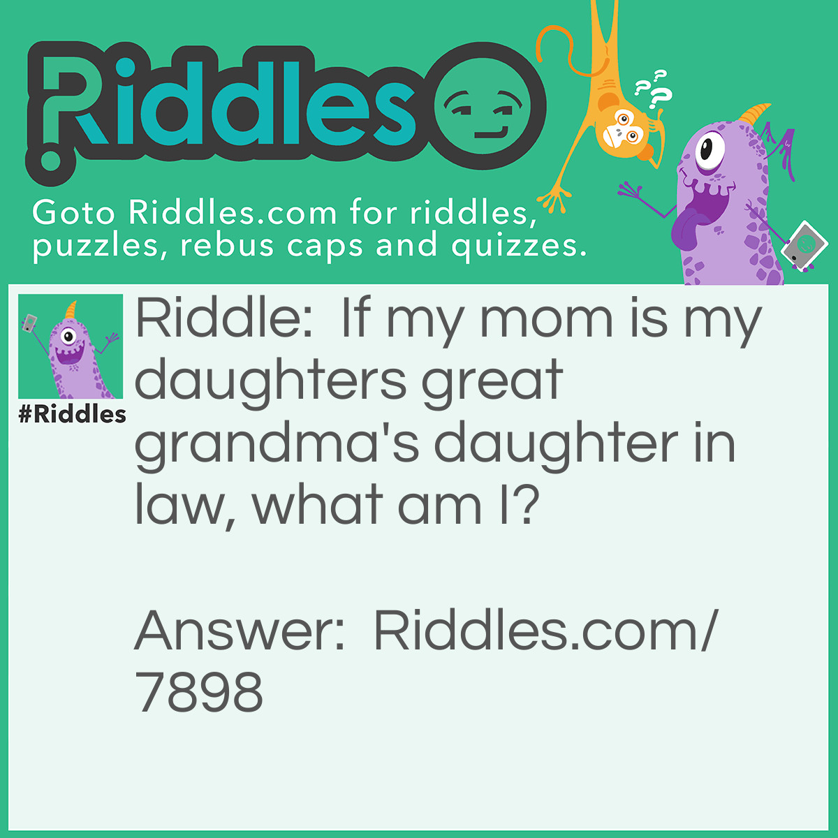 Riddle: If my mom is my daughters great grandma's daughter in law, what am I? Answer: I am my daughter's great grandma's grand daughter in law.