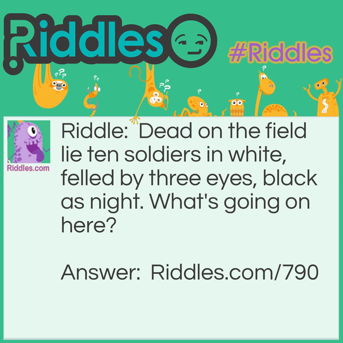 Riddle: Dead on the field lie ten soldiers in white, felled by three eyes, black as night. What's going on here? Answer: A strike was thrown in ten pin bowling.