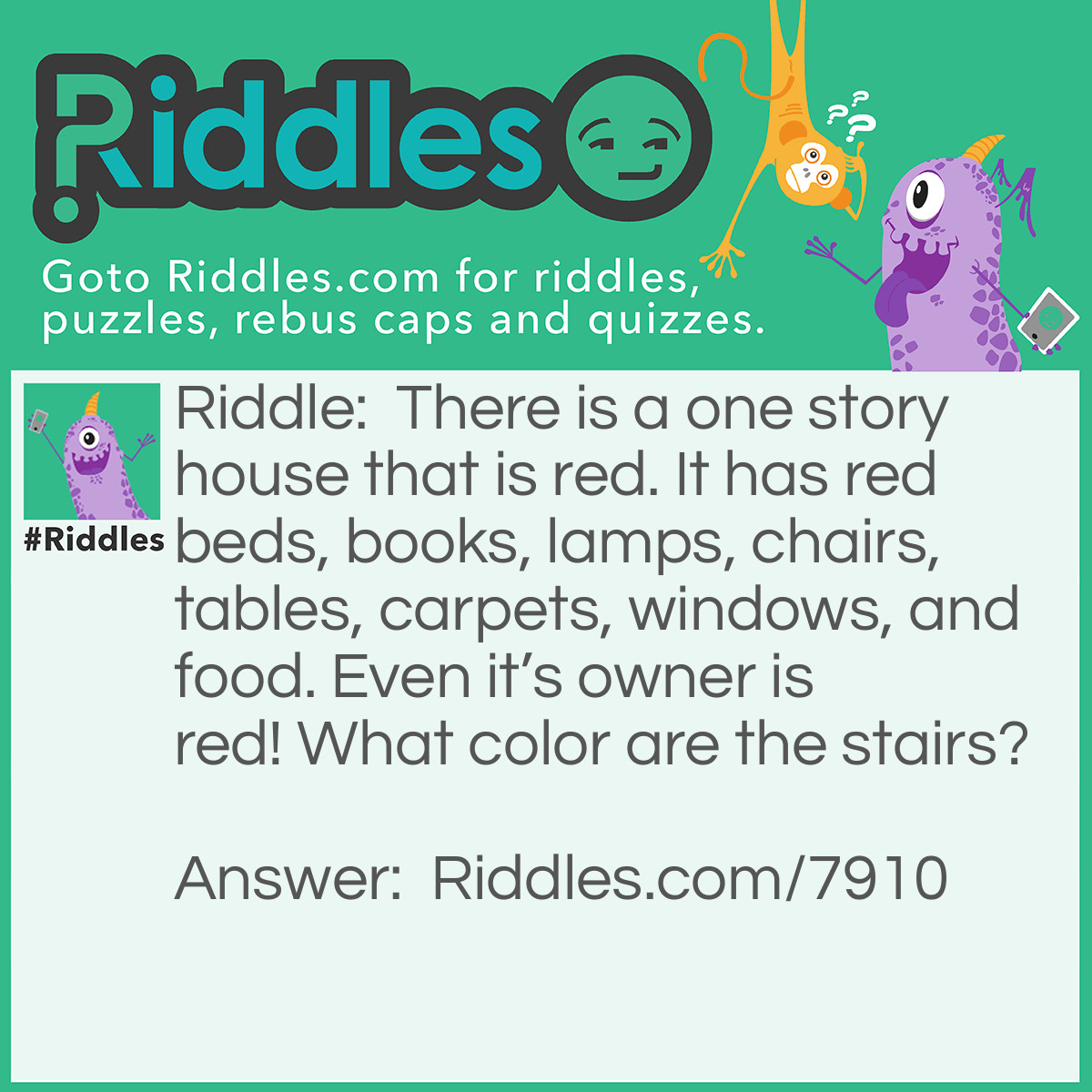 Riddle: There is a one story house that is red. It has red beds, books, lamps, chairs, tables, carpets, windows, and food. Even it's owner is red! What color are the stairs? Answer: There are no stairs because it’s a one story house!