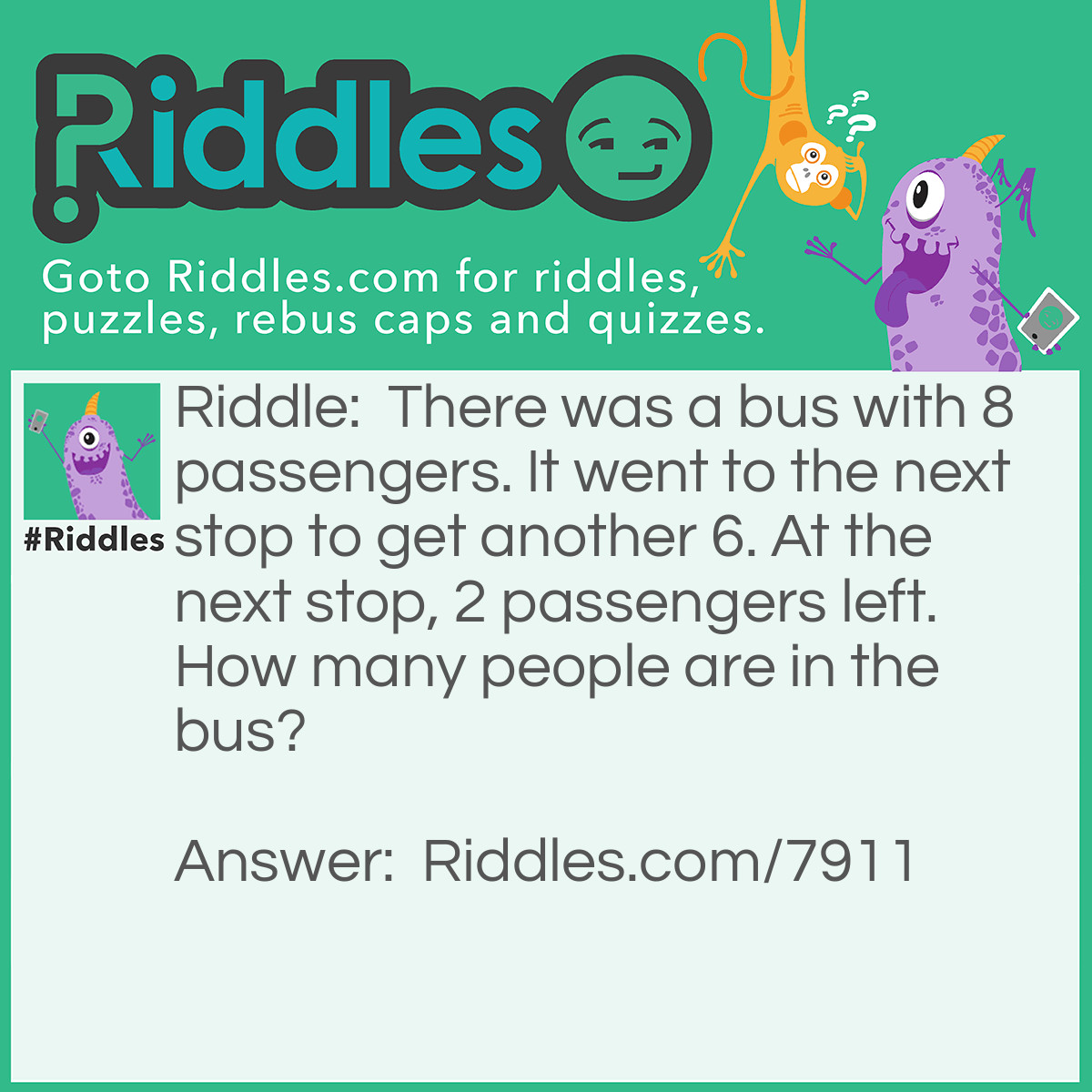 Riddle: There was a bus with 8 passengers. It went to the next stop to get another 6. At the next stop, 2 passengers left. How many people are in the bus? Answer: 13, including the driver.