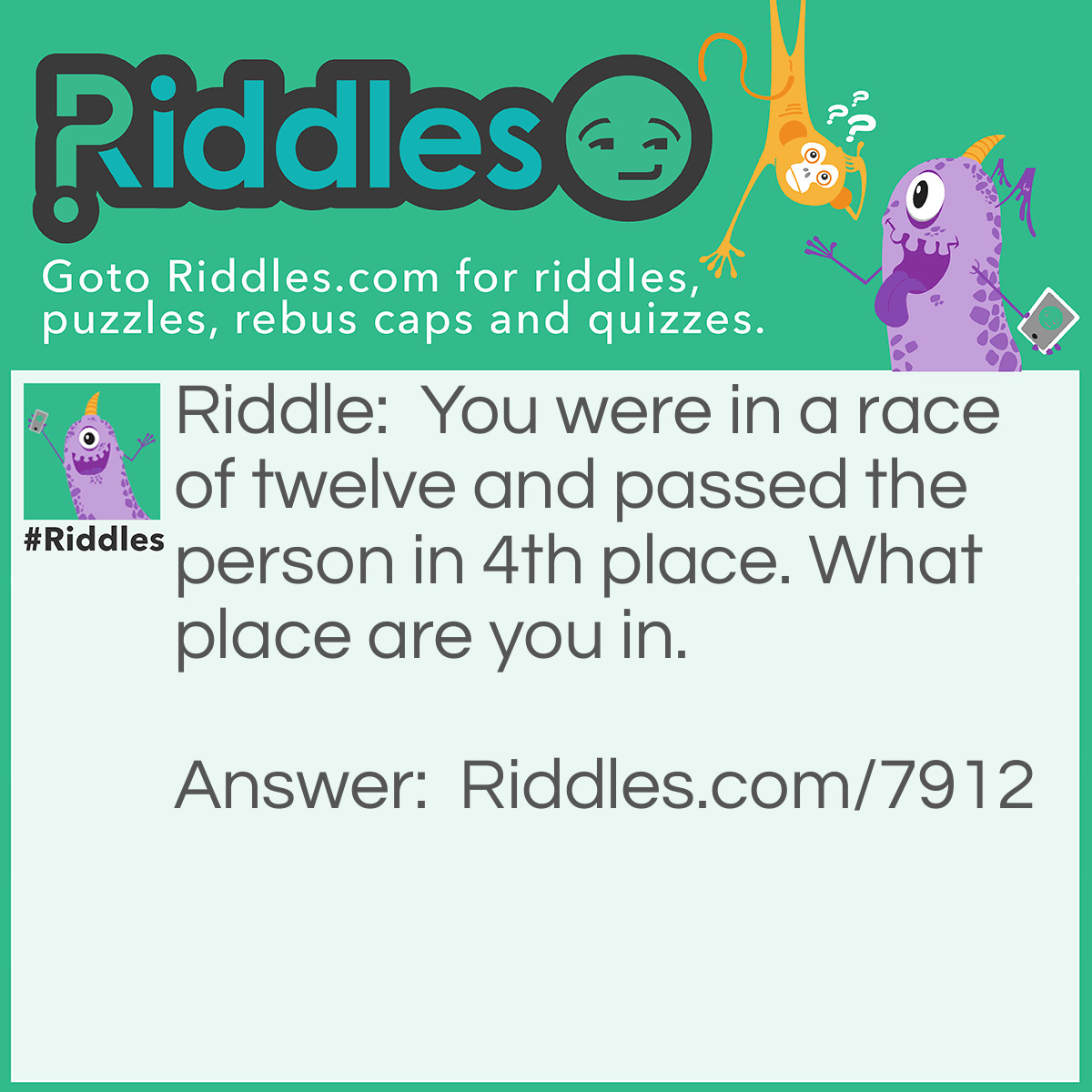 Riddle: You were in a race of twelve and passed the person in 4th place. What place are you in. Answer: 4th place because you took the persons spot.