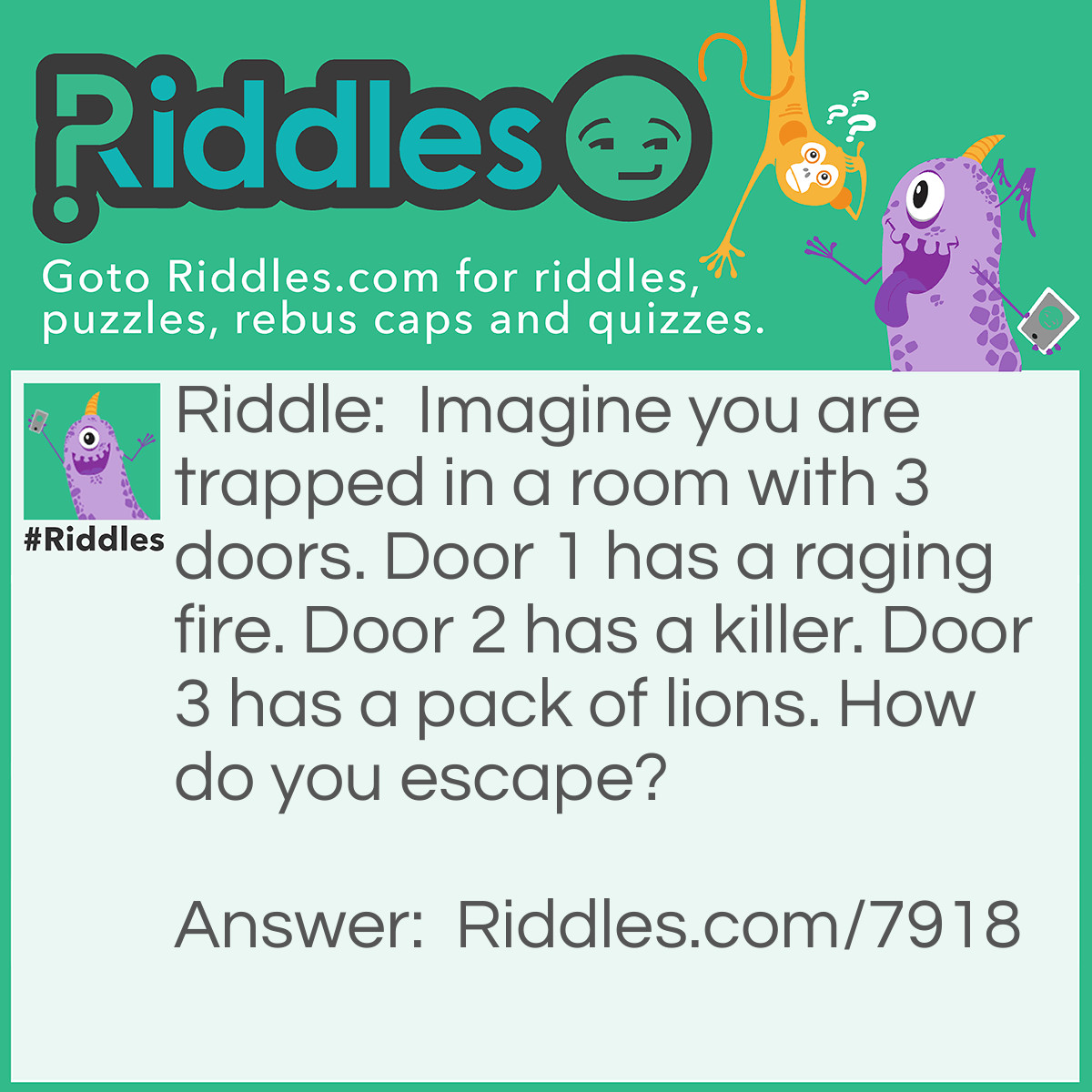 Riddle: Imagine you are trapped in a room with 3 doors. Door 1 has a raging fire. Door 2 has a killer. Door 3 has a pack of lions. How do you escape? Answer: Stop imagining!