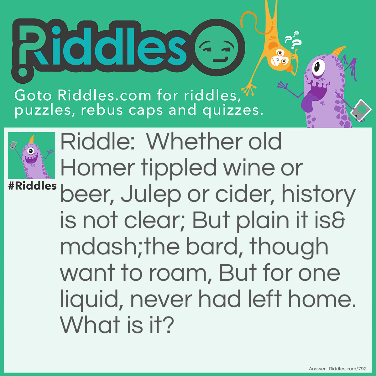 Riddle: Whether old Homer tippled wine or beer, Julep or cider, history is not clear; But plain it is-the bard, though want to roam, But for one liquid, never had left home.
What is it? Answer: The letter R.