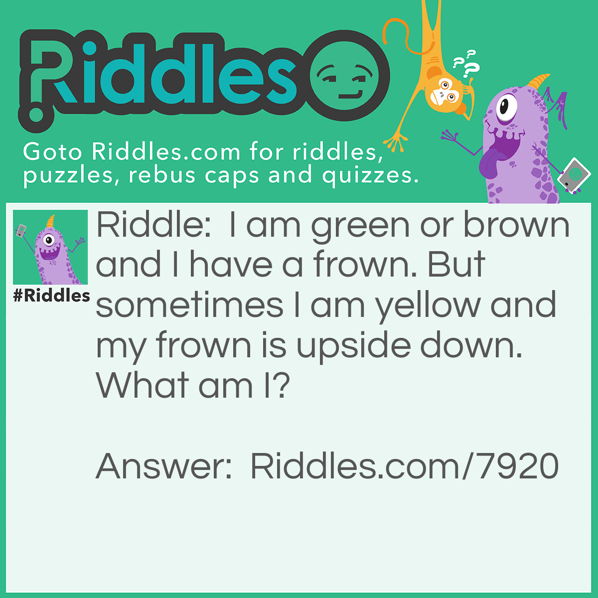 Riddle: I am green or brown and I have a frown. But sometimes I am yellow and my frown is upside down. What am I? Answer: A banana.