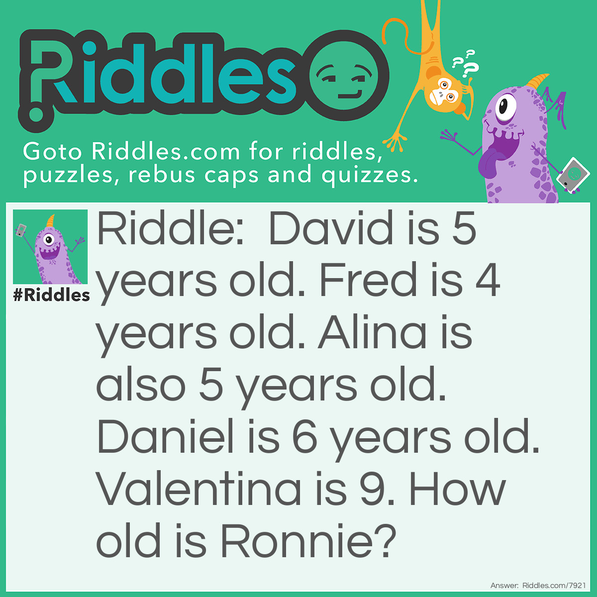 Riddle: David is 5 years old. Fred is 4 years old. Alina is also 5 years old. Daniel is 6 years old. Valentina is 9. How old is Ronnie? Answer: Ronnie is 6 because each person's age is the same as the number of letters in their name.