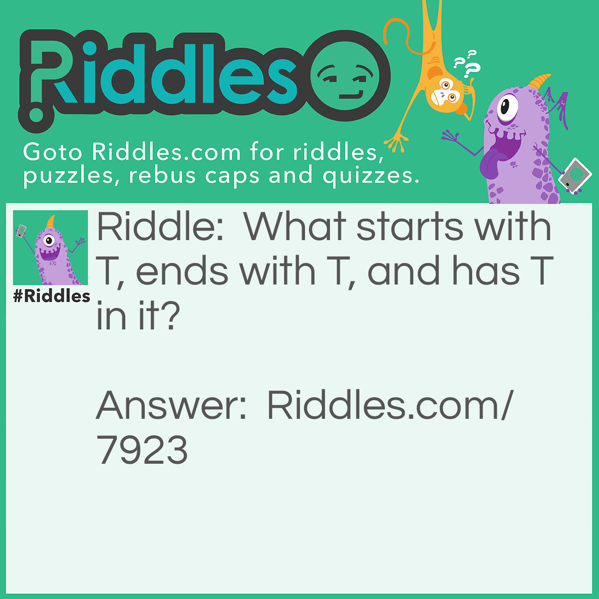 Riddle: What starts with T, ends with T, and has T in it? Answer: A Teapot.
