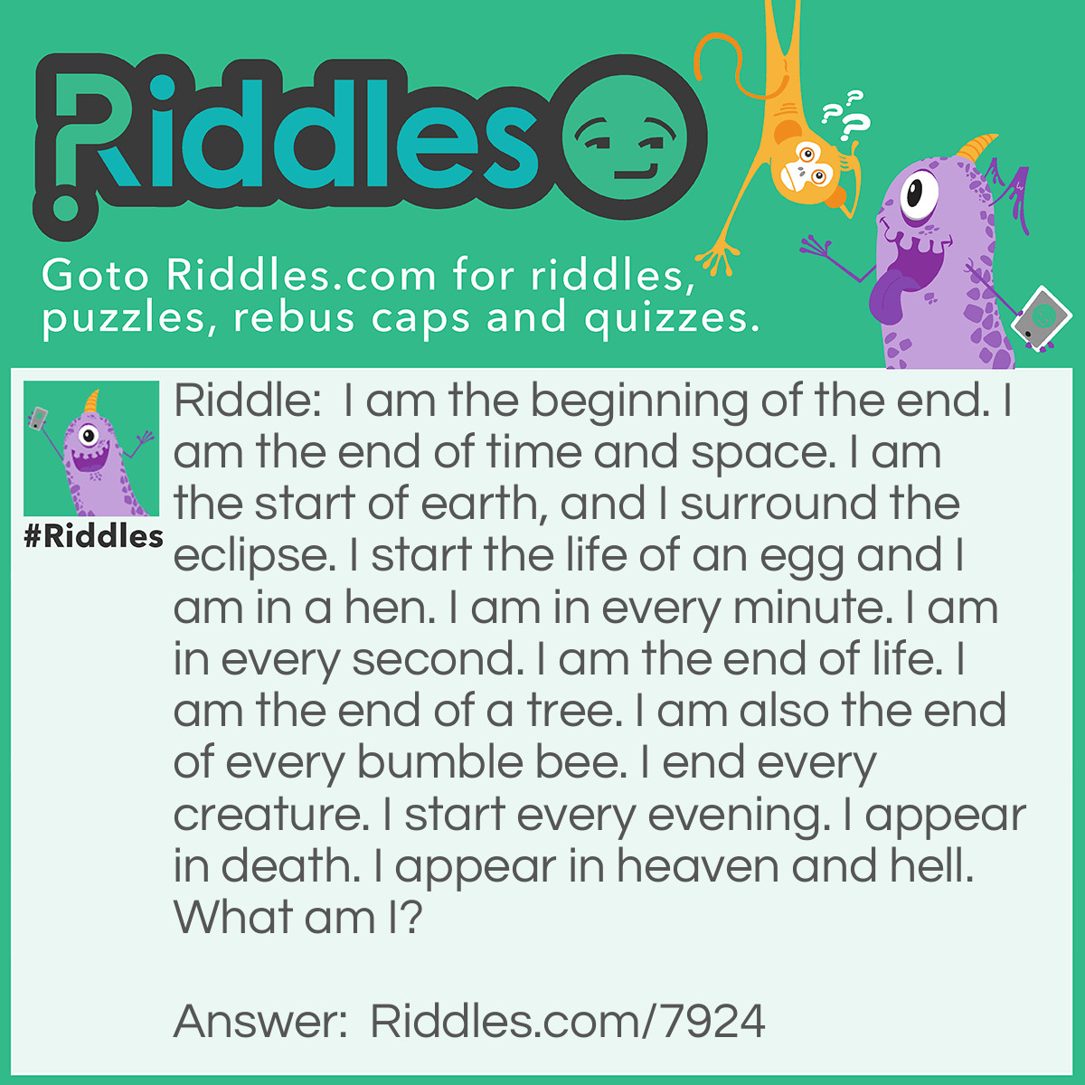 Riddle: I am the beginning of the end. I am the end of time and space. I am the start of earth, and I surround the eclipse. I start the life of an egg and I am in a hen. I am in every minute. I am in every second. I am the end of life. I am the end of a tree. I am also the end of every bumble bee. I end every creature. I start every evening. I appear in death. I appear in heaven and hell. What am I? Answer: The letter E. End. timE and spacE. Earth. EclipsE. Egg. hEn. minutE. sEcond. lifE. trEE. bumble bEE. every creaturE. Evening. dEath. hEavEn and hEll.