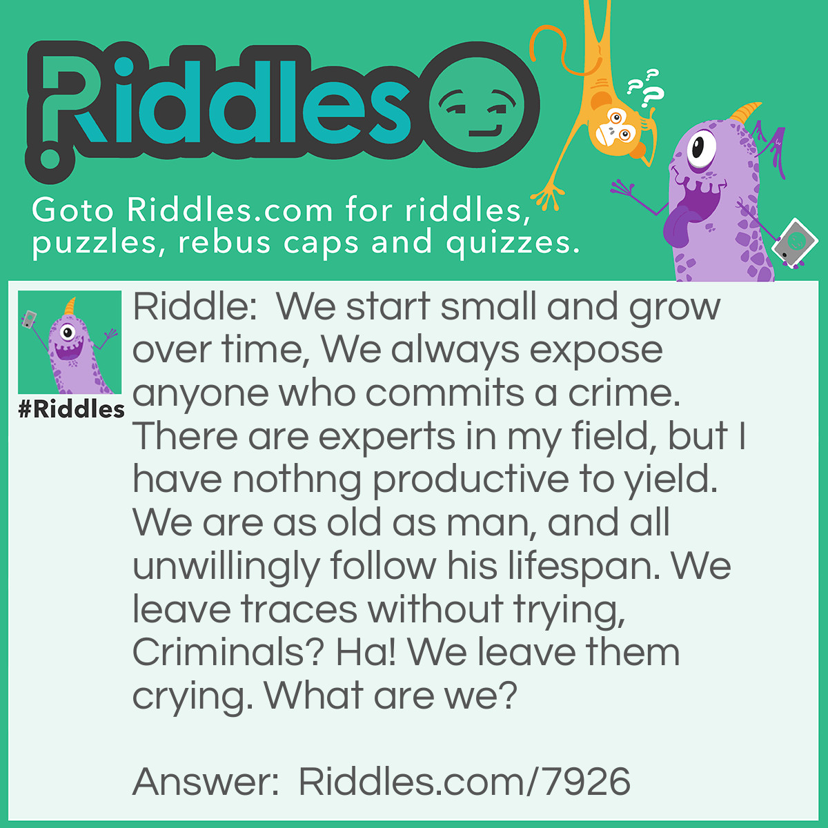 Riddle: We start small and grow over time, We always expose anyone who commits a crime. There are experts in my field, but I have nothing productive to yield. We are as old as man, and all unwillingly follow his lifespan. We leave traces without trying, Criminals? Ha! We leave them crying. What are we? Answer: Unsure