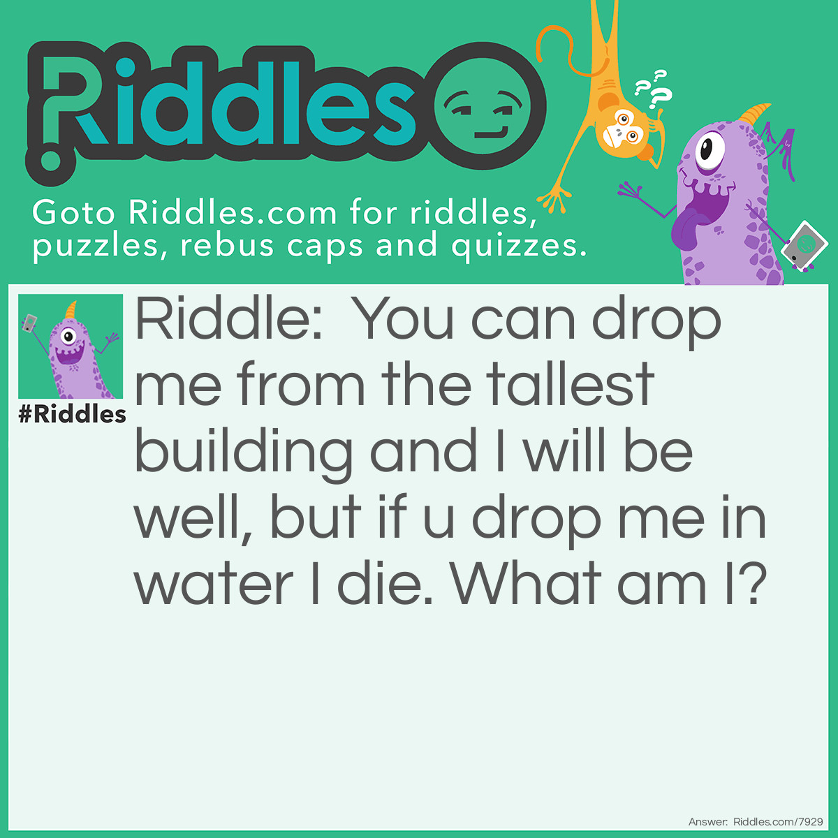 Riddle: You can drop me from the tallest building and I will be well, but if u drop me in water I die. What am I? Answer: Paper.