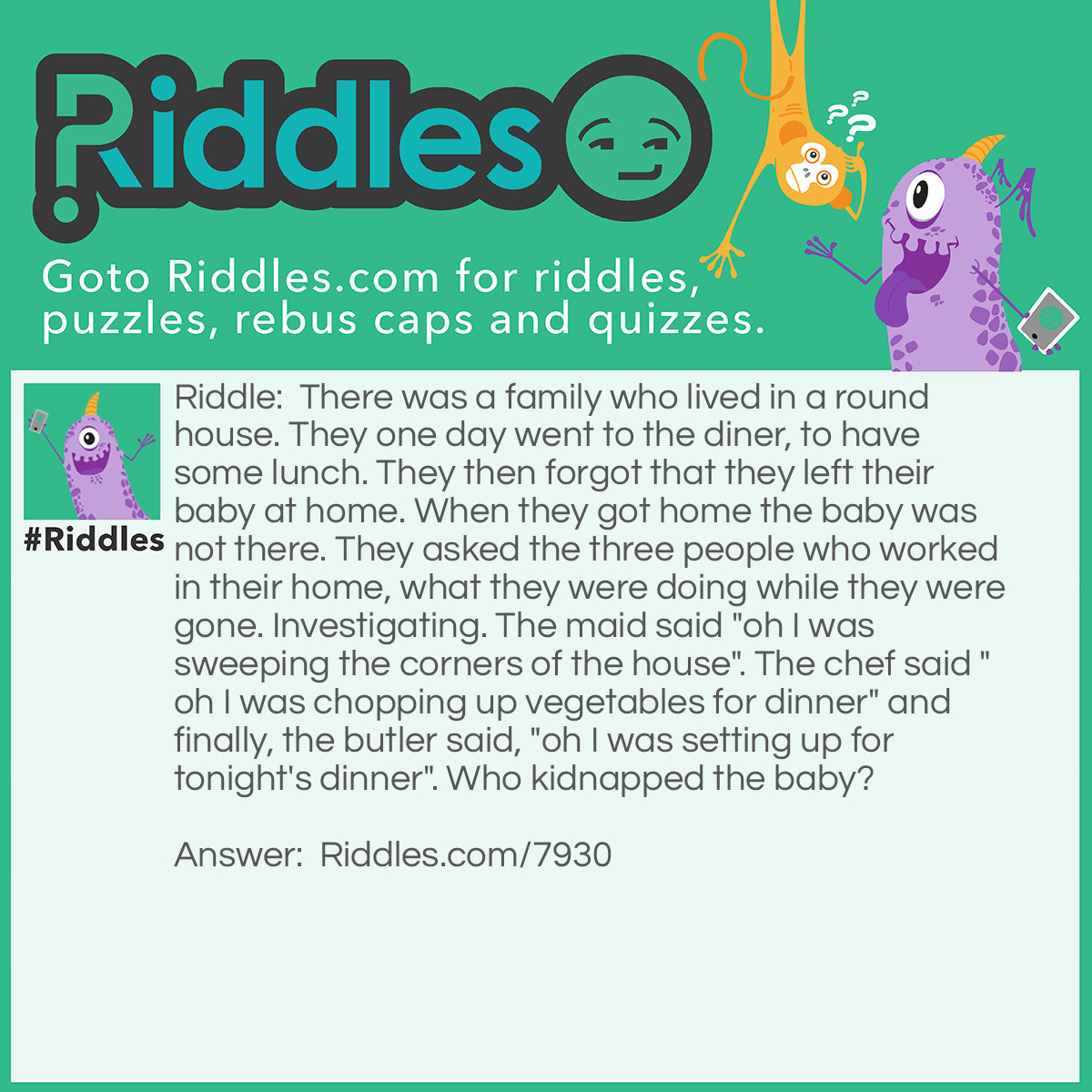 Riddle: There was a family who lived in a round house. They one day went to the diner, to have some lunch. They then forgot that they left their baby at home. When they got home the baby was not there. They asked the three people who worked in their home, what they were doing while they were gone. Investigating. The maid said "oh I was sweeping the corners of the house". The chef said "oh I was chopping up vegetables for dinner" and finally, the butler said, "oh I was setting up for tonight's dinner". Who kidnapped the baby? Answer: The maid. She was sweeping the corners of the home. But it was a round house. There are no corners in round houses.