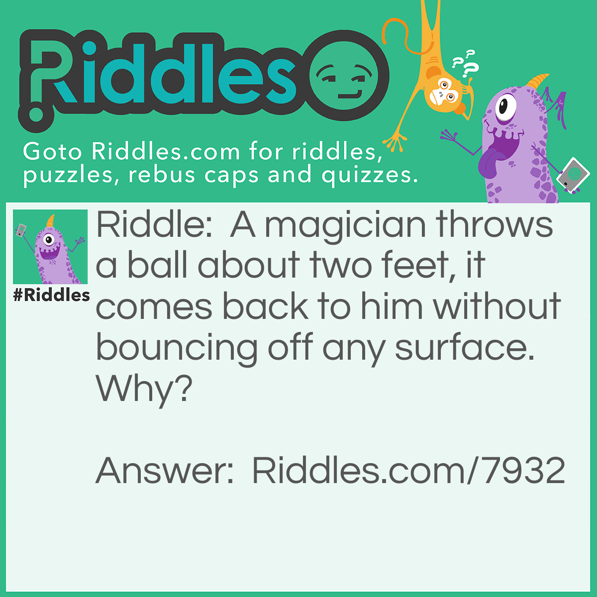 Riddle: A magician throws a ball about two feet, it comes back to him without bouncing off any surface. Why? Answer: He threw the ball up, so it would always fall down.