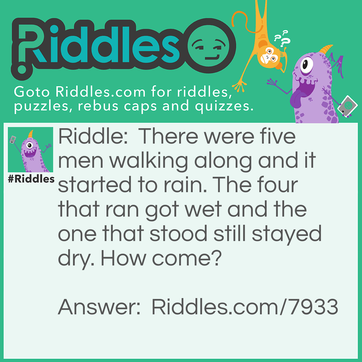 Riddle: There were five men walking along and it started to rain. The four that ran got wet and the one that stood still stayed dry. How come? Answer: They are in a funeral procession when it starts to rain. The man in the coffin stays dry, while the men carrying the coffin get wet.