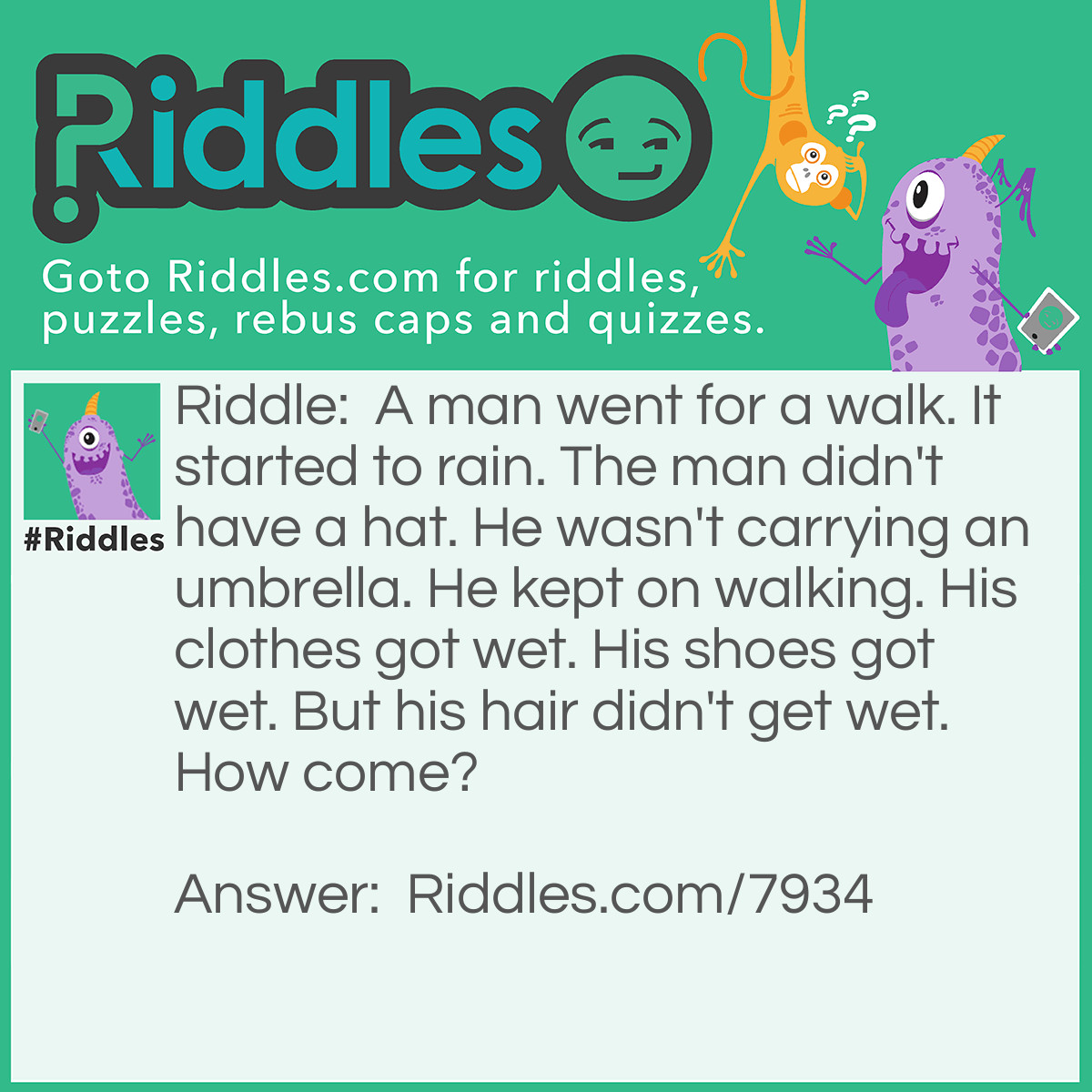 Riddle: A man went for a walk. It started to rain. The man didn't have a hat. He wasn't carrying an umbrella. He kept on walking. His clothes got wet. His shoes got wet. But his hair didn't get wet. How come? Answer: He was bald.