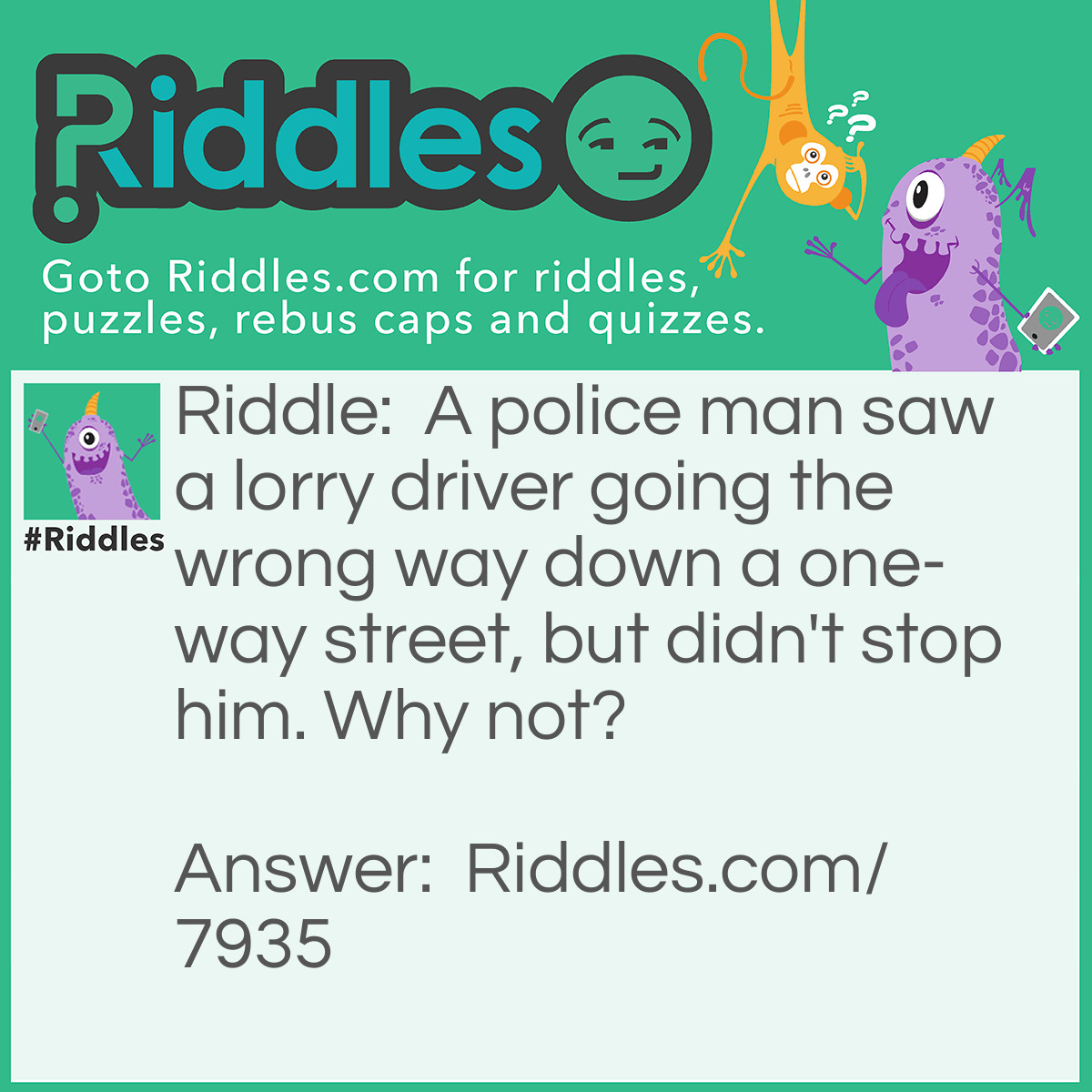Riddle: A police man saw a lorry driver going the wrong way down a one-way street, but didn't stop him. Why not? Answer: The lorry driver was walking.