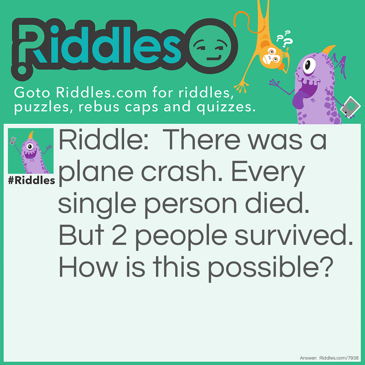 Riddle: There was a plane crash. Every single person died. But 2 people survived. How is this possible? Answer: Every SINGLE person. The two people who survived were a couple. Everyone who didn't have a partner died.