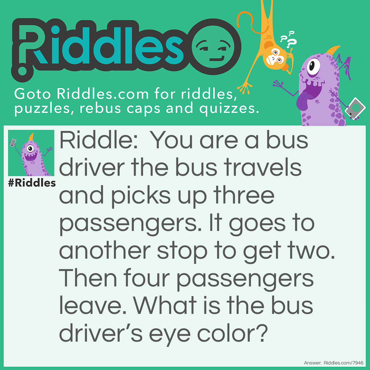 Riddle: You are a bus driver the bus travels and picks up three passengers. It goes to another stop to get two. Then four passengers leave. What is the bus driver's eye color? Answer: You r eye color. The bus driver is you.