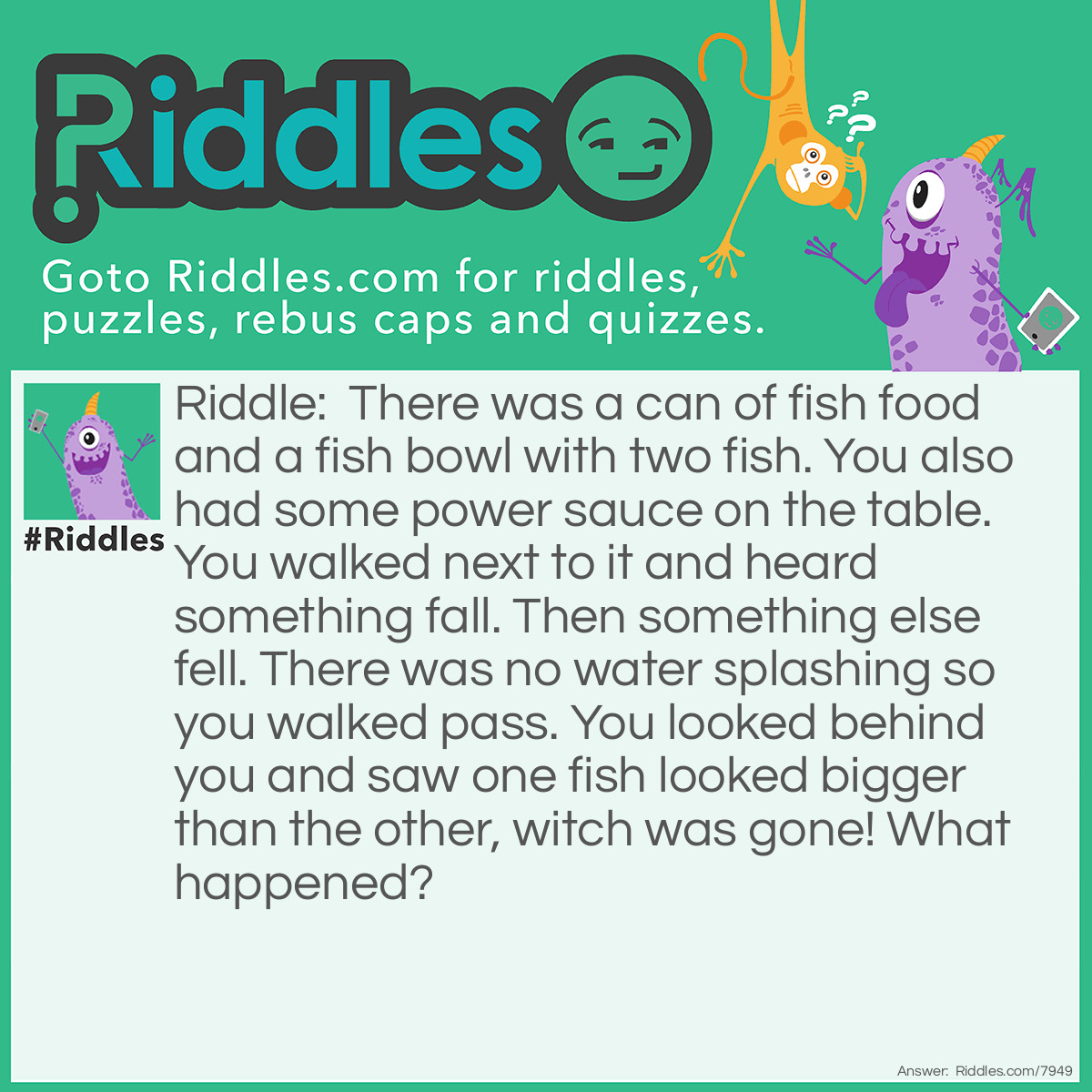 Riddle: There was a can of fish food and a fish bowl with two fish. You also had some power sauce on the table. You walked next to it and heard something fall. Then something else fell. There was no water splashing so you walked pass. You looked behind you and saw one fish looked bigger than the other, witch was gone! What happened? Answer: While you were walking, you knocked the can of power sauce and fish food into the fish bowl. One fish ate all the fish food and became fat. The other ate the power sauce and got enough power to jump out.