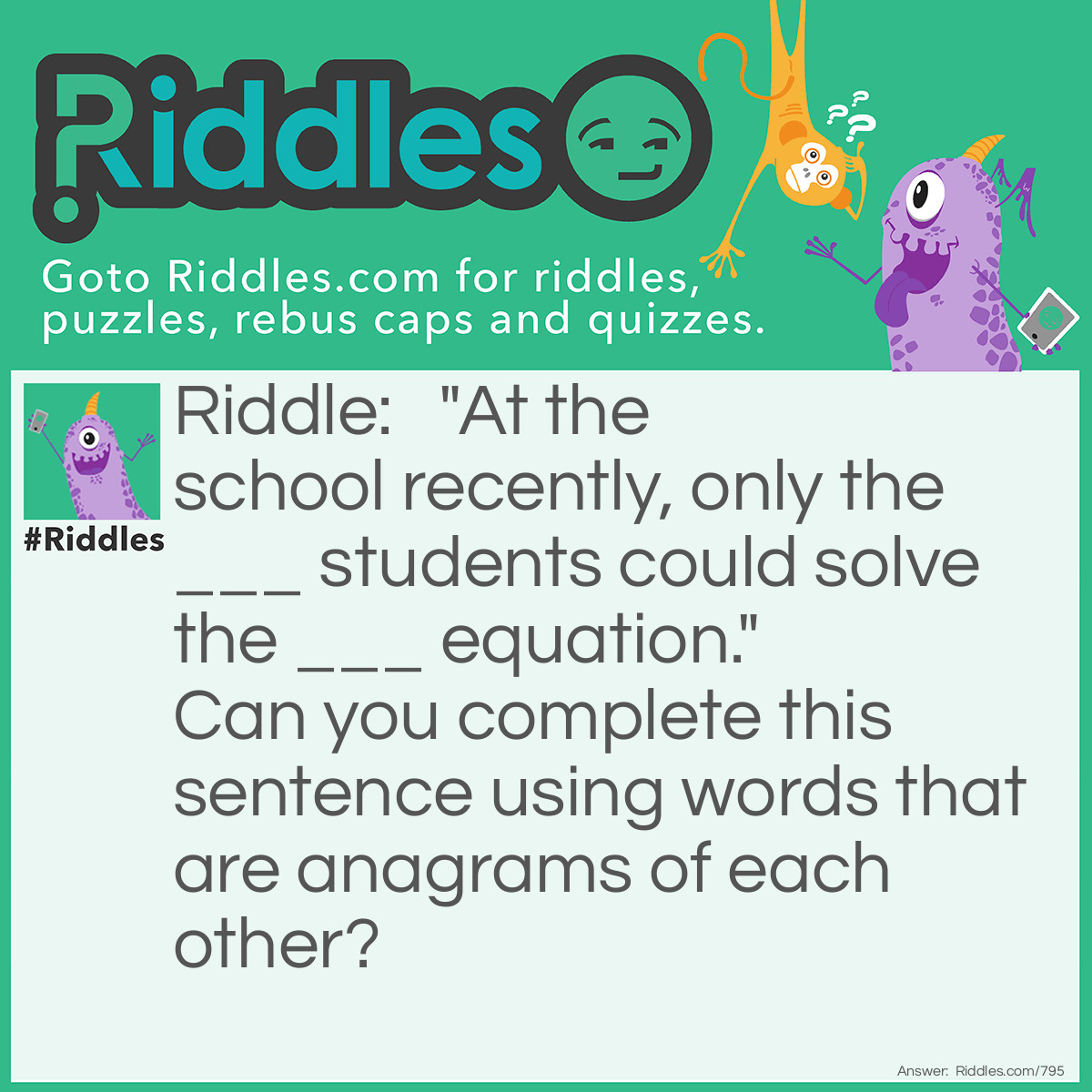 Riddle:  "At the school recently, only the ___ <a title="Riddles For Kids" href="https://www.riddles.com/riddles-for-kids">students</a> could solve the ___ equation."  Can you complete this sentence using words that are <a href="/quiz/21-anagrams">anagrams</a> of each other? Answer: Brainy and Binary. Or, you can use Reserved and Reversed.