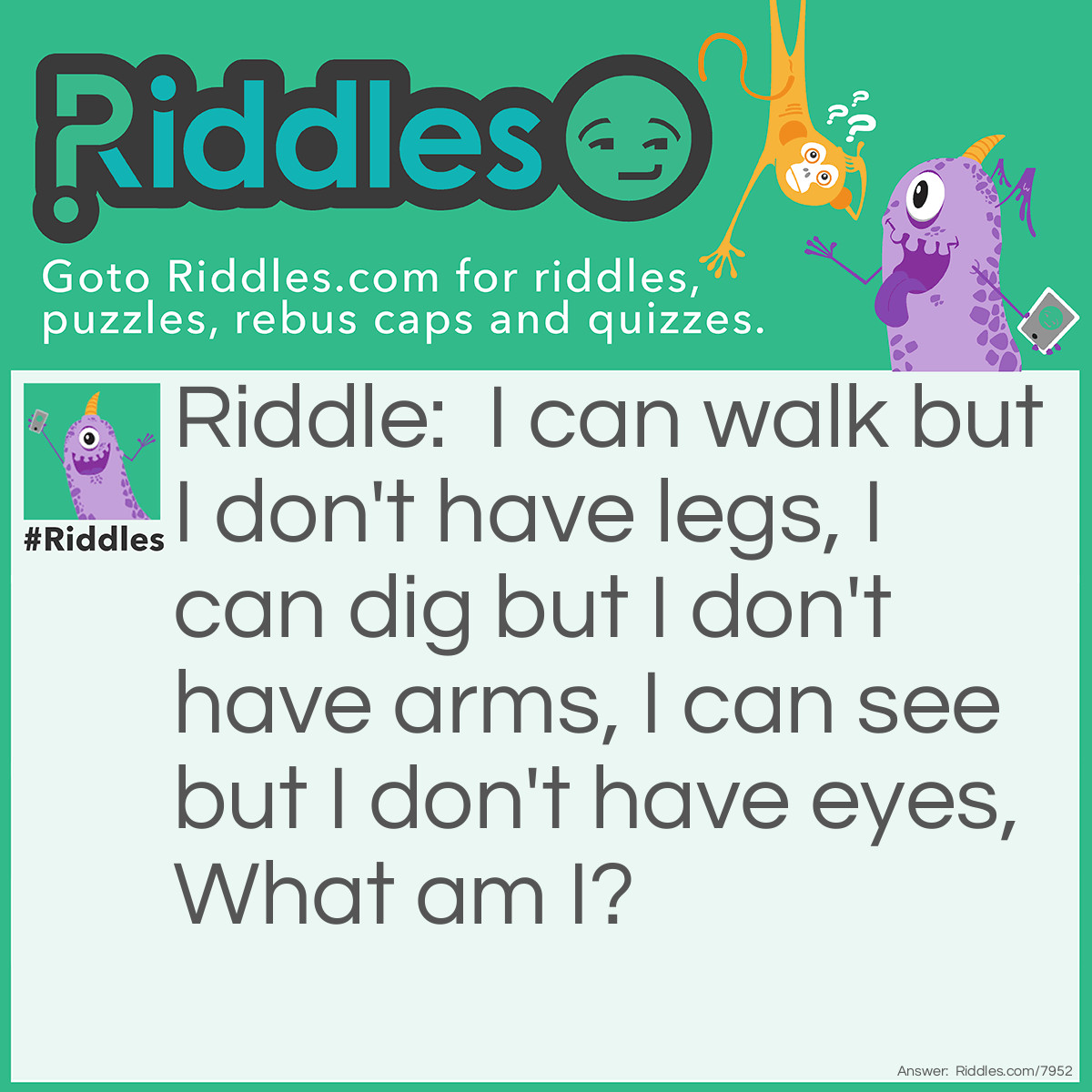Riddle: I can walk but I don't have legs, I can dig but I don't have arms, I can see but I don't have eyes, What am I? Answer: A worm.