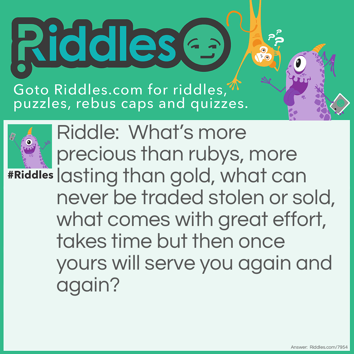 Riddle: What's more precious than rubys, more lasting than gold, what can never be traded stolen or sold, what comes with great effort, takes time but then once yours will serve you again and again? Answer: Knowledge.