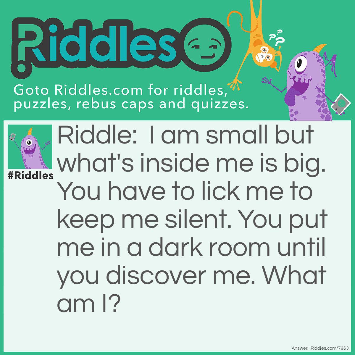 Riddle: I am small but what's inside me is big. You have to lick me to keep me silent. You put me in a dark room until you discover me. What am I? Answer: An Envelope!
