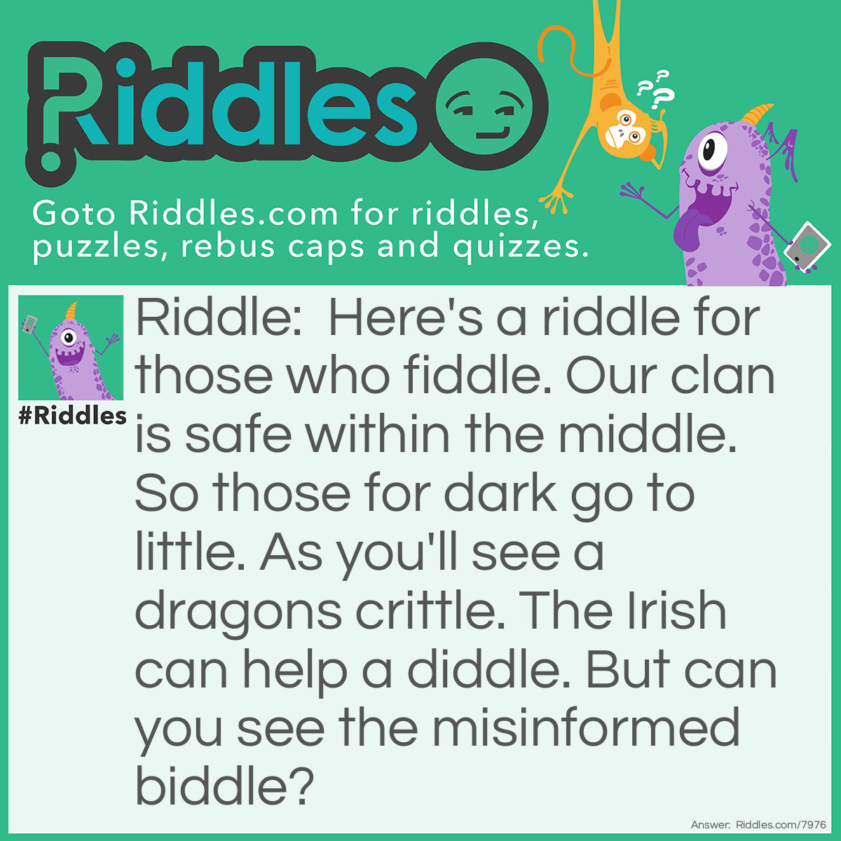 Riddle: Here's a riddle for those who fiddle. Our clan is safe within the middle. So those for dark go to little. As you'll see a dragons crittle. The Irish can help a diddle. But can you see the misinformed biddle? Answer: This riddle is unanswered.