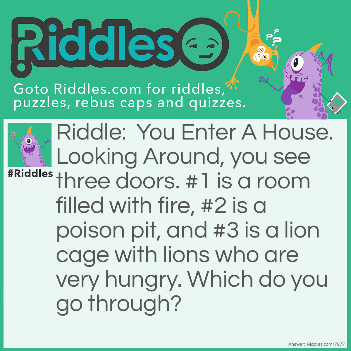Riddle: You Enter A House. Looking Around, you see three doors. #1 is a room filled with fire, #2 is a poison pit, and #3 is a lion cage with lions who are very hungry. Which do you go through? Answer: The Poison Pit. It Is Empty.