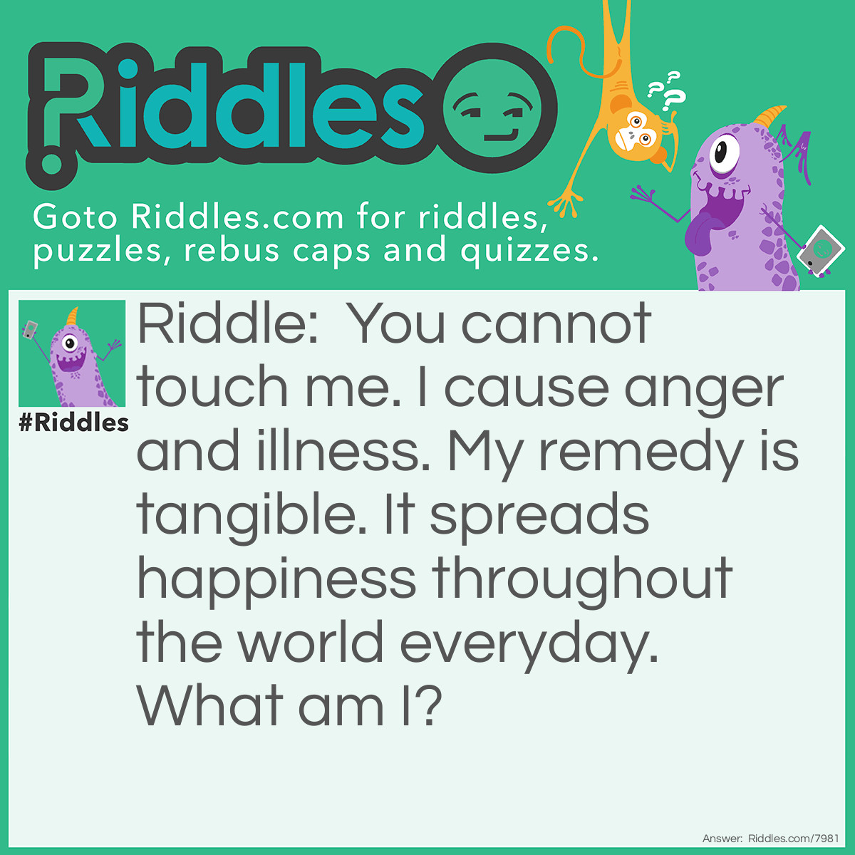 Riddle: You cannot touch me. I cause anger and illness. My remedy is tangible. It spreads happiness throughout the world everyday. What am I? Answer: Hunger. Food.