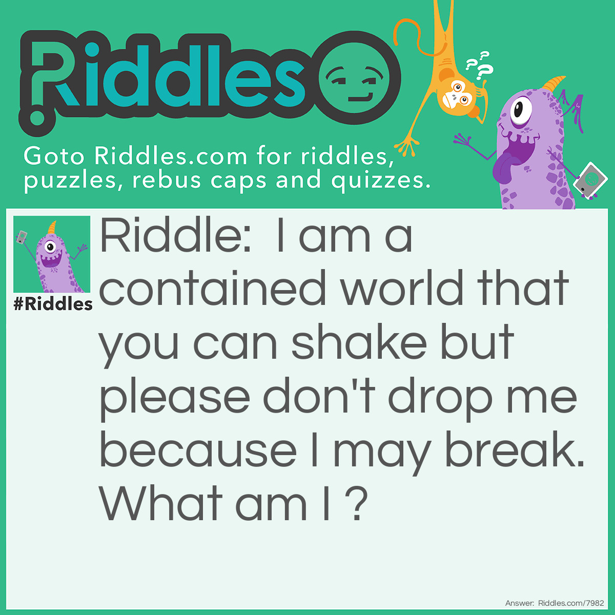 Riddle: I am a contained world that you can shake but please don't drop me because I may break. What am I ? Answer: A snow globe.