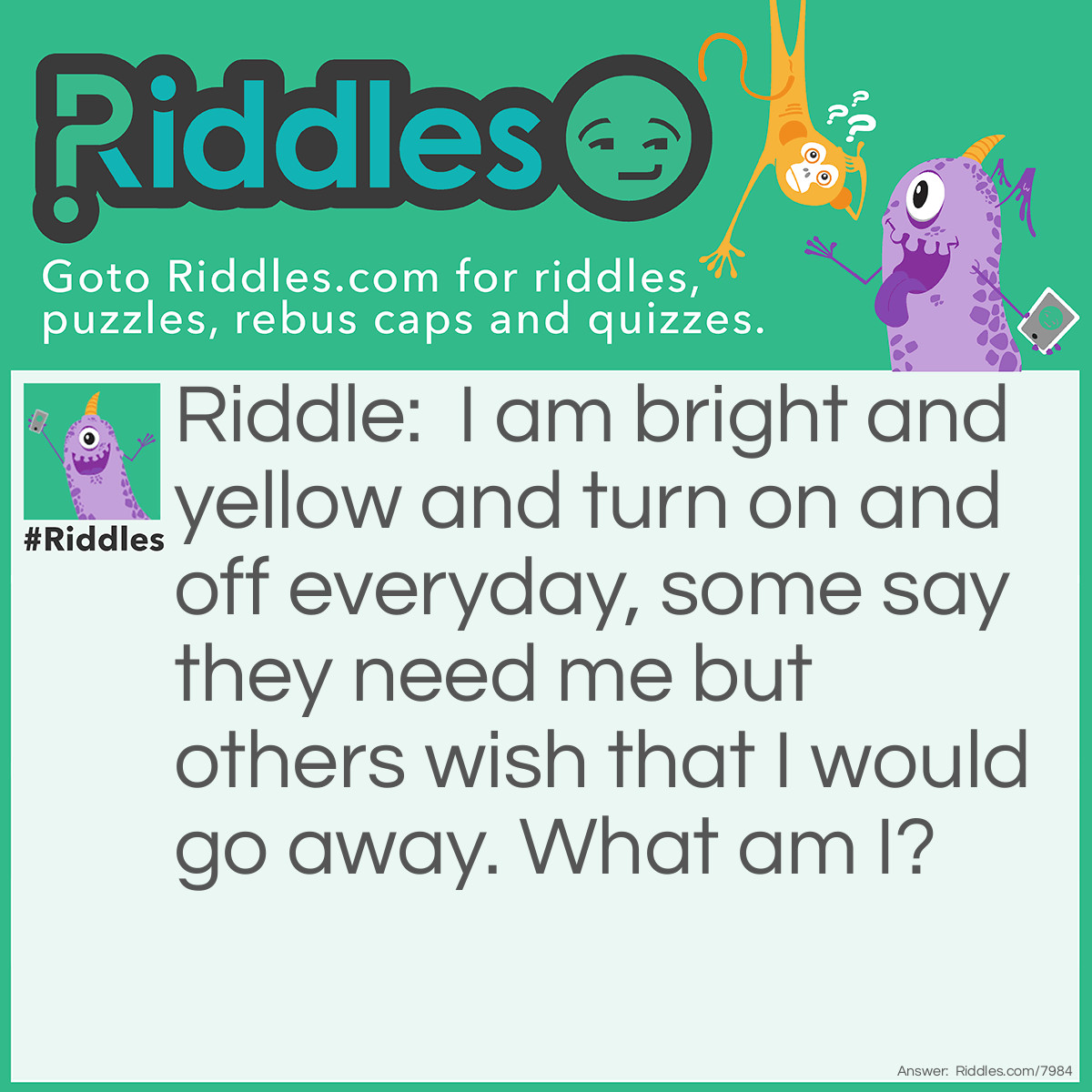 Riddle: I am bright and yellow and turn on and off everyday, some say they need me but others wish that I would go away. What am I? Answer: The Sun.