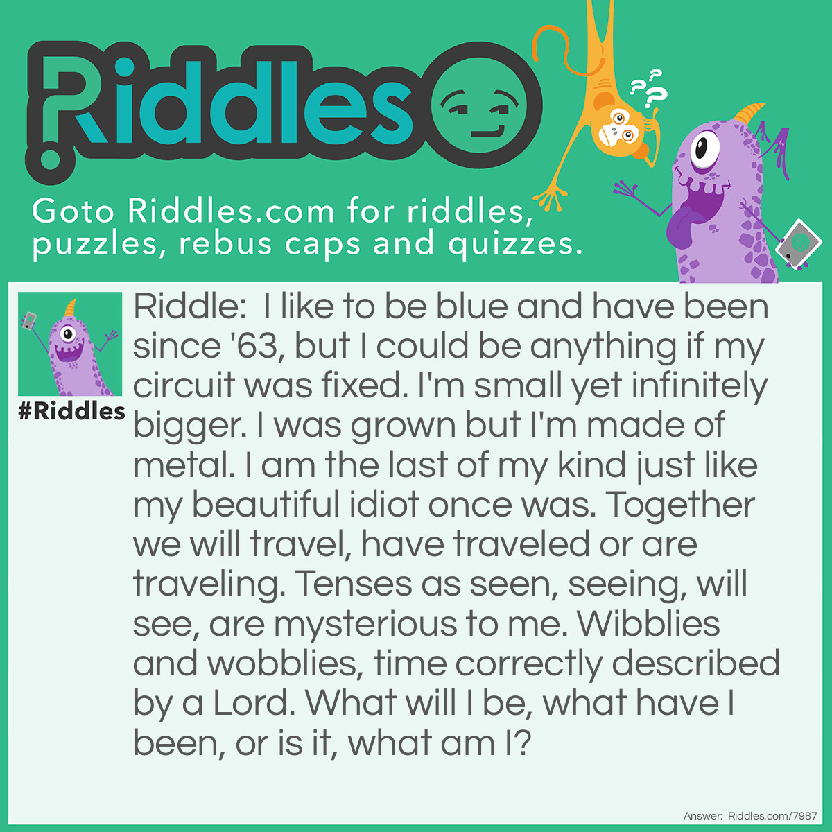 Riddle: I like to be blue and have been since '63, but I could be anything if my circuit was fixed. I'm small yet infinitely bigger. I was grown but I'm made of metal. I am the last of my kind just like my beautiful idiot once was. Together we will travel, have traveled or are traveling. Tenses as seen, seeing, will see, are mysterious to me. Wibblies and wobblies, time correctly described by a Lord. What will I be, what have I been, or is it, what am I? Answer: The T.A.R.D.I.S. from Doctor Who.