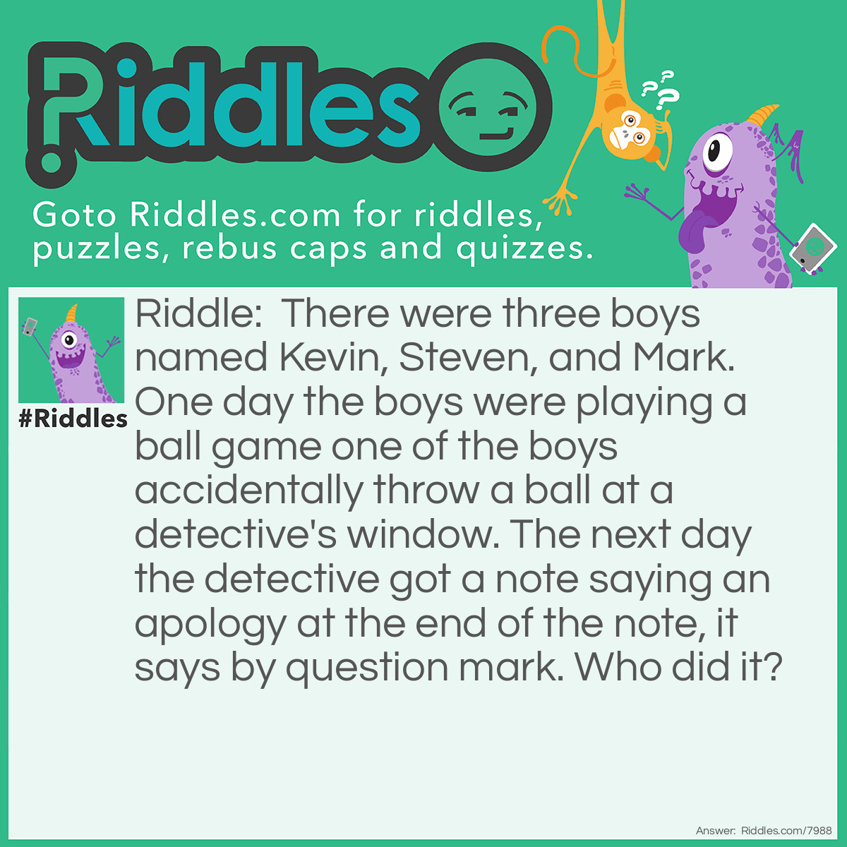 Riddle: There were three boys named Kevin, Steven, and Mark. One day the boys were playing a ball game one of the boys accidentally throw a ball at a detective's window. The next day the detective got a note saying an apology at the end of the note, it says by question mark. Who did it? Answer: Mark did it because question mark has Mark in it.