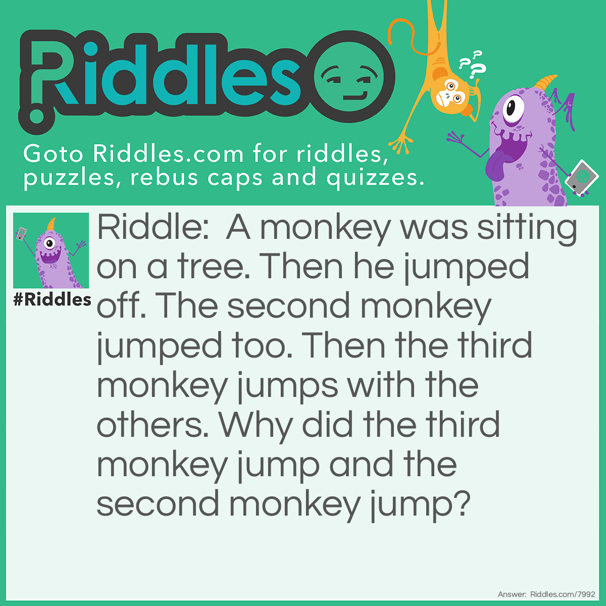 Riddle: A monkey was sitting on a tree. Then he jumped off. The second monkey jumped too. Then the third monkey jumps with the others. Why did the third monkey jump and the second monkey jump? Answer: The second monkey jumped because he was holding onto the first monkey's tail, and the third monkey jumped because he saw the other monkeys and thought it was fashion.