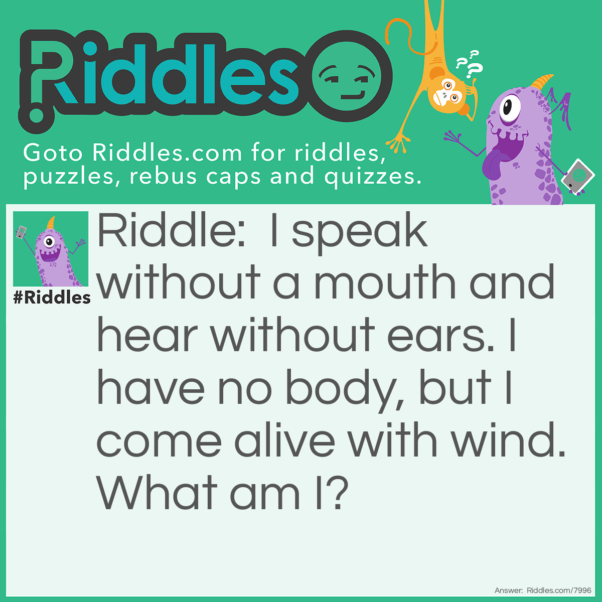 Riddle: I speak without a mouth and hear without ears. I have no body, but I come alive with wind. What am I? Answer: An echo-o-o-o.