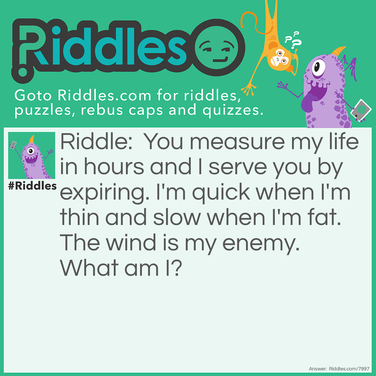 Riddle: You measure my life in hours and I serve you by expiring. I'm quick when I'm thin and slow when I'm fat. The wind is my enemy. What am I? Answer: A candle.