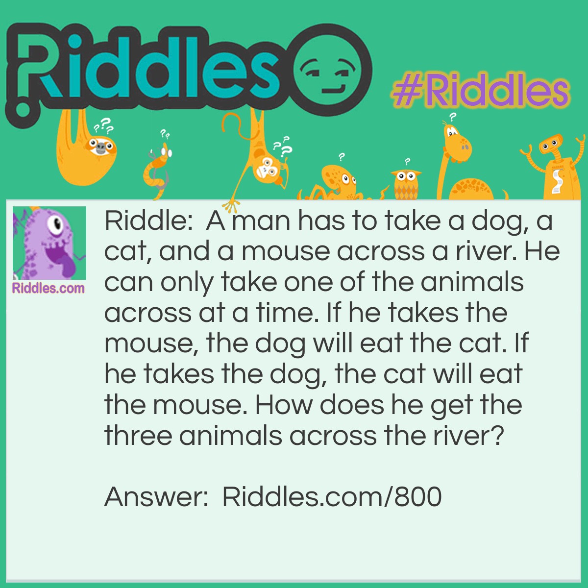 Riddle: A man has to take a dog, a cat, and a mouse across a river. He can only take one of the animals across at a time. If he takes the mouse, the dog will eat the cat. If he takes the dog, the cat will eat the mouse. How does he get the three animals across the river? Answer: 1. The man takes the cat across and goes back to get the mouse. 2. The man then takes the mouse across and returns with the cat. 3. The man leaves the cat on the shore and takes the dog across. He leaves the dog with the mouse. 4. The man goes back to get the cat and all of the animals have made it across the river!