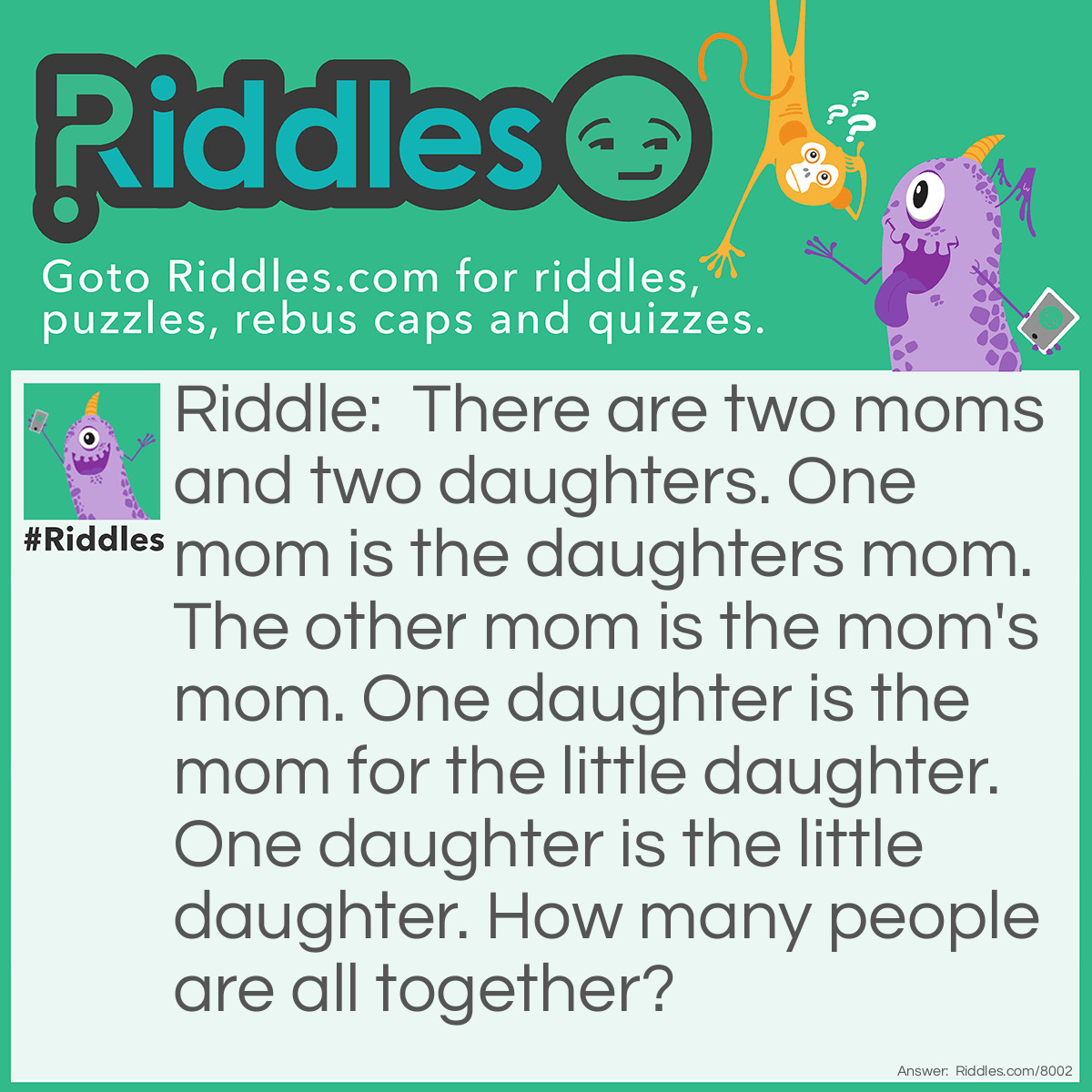 Riddle: There are two moms and two daughters. One mom is the daughters mom. The other mom is the mom's mom. One daughter is the mom for the little daughter. One daughter is the little daughter. How many people are all together? Answer: 3.