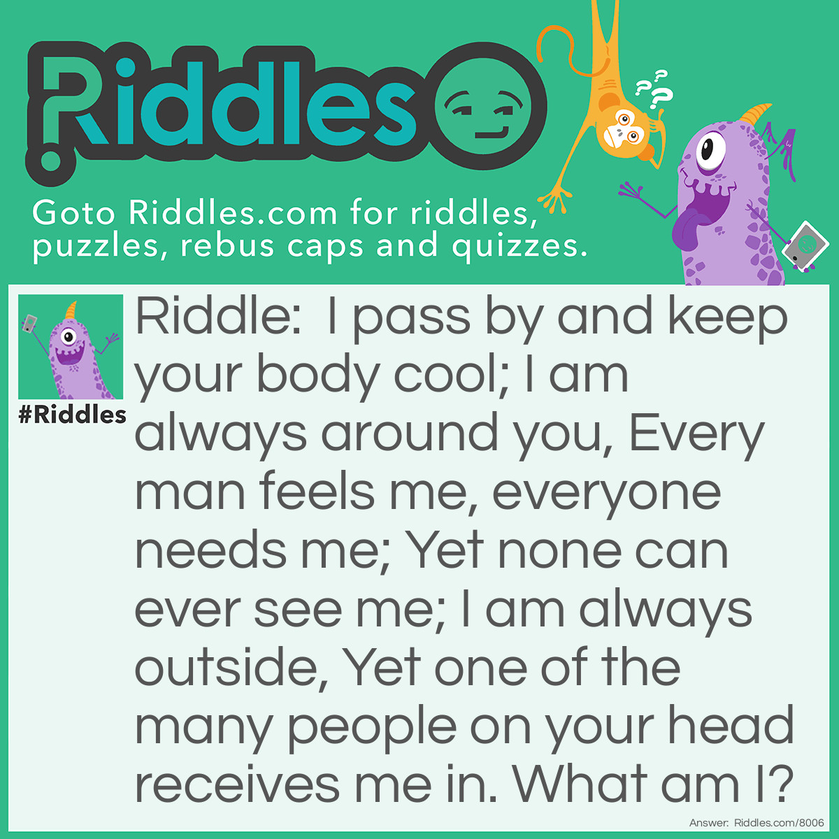 Riddle: I pass by and keep your body cool; I am always around you, Every man feels me, everyone needs me; Yet none can ever see me; I am always outside, Yet one of the many people on your head receives me in. What am I? Answer: I AM AIR!