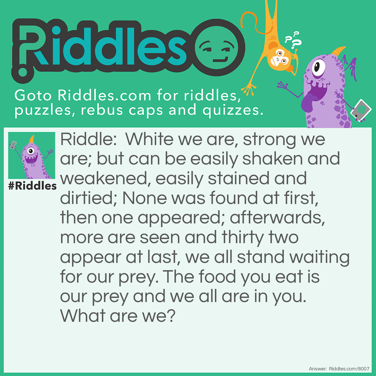 Riddle: White we are, strong we are; but can be easily shaken and weakened, easily stained and dirtied; None was found at first, then one appeared; afterwards, more are seen and thirty two appear at last, we all stand waiting for our prey. The food you eat is our prey and we all are in you. What are we? Answer: Your TEETH!