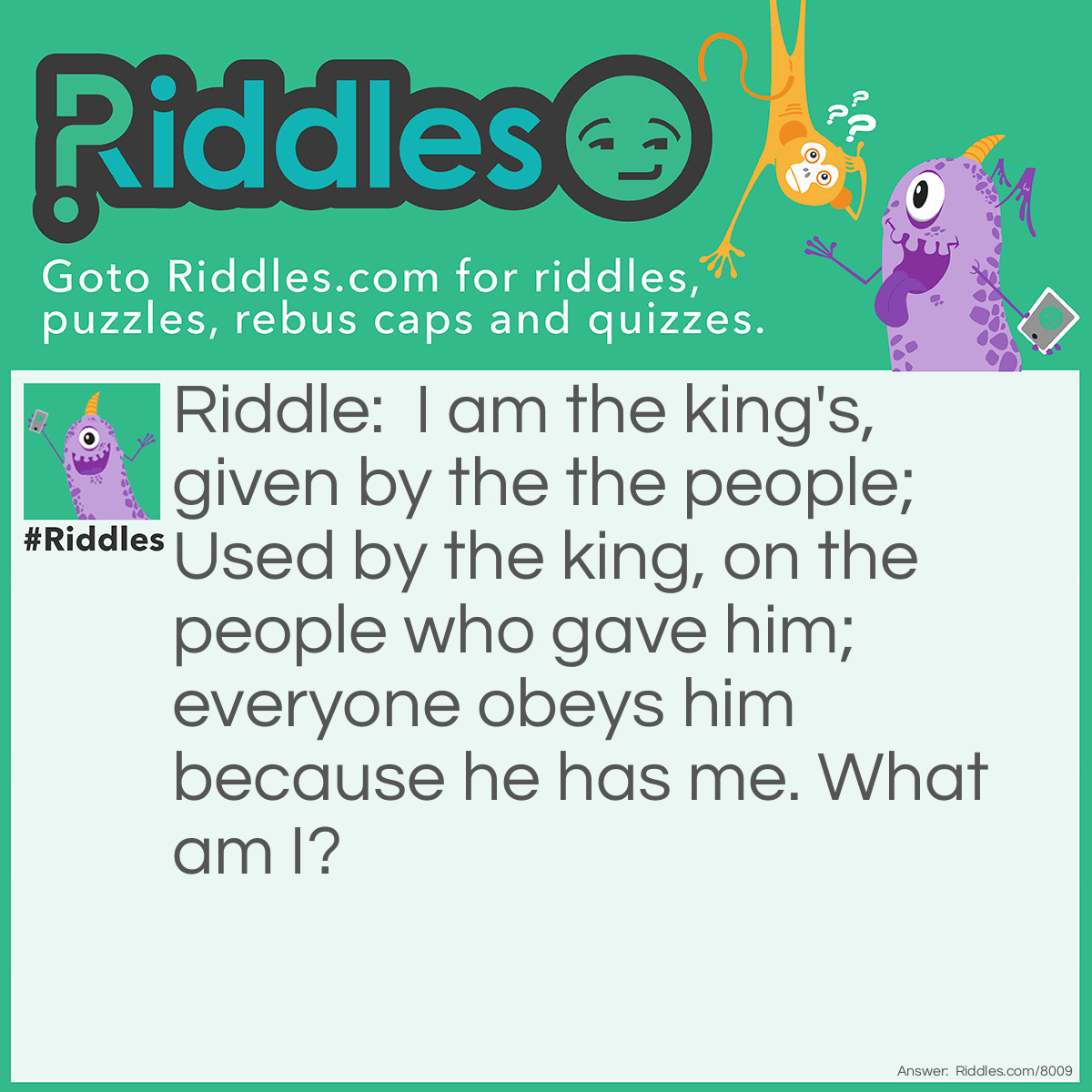 Riddle: I am the king's, given by the the people; Used by the king, on the people who gave him; everyone obeys him because he has me. What am I? Answer: Authority!