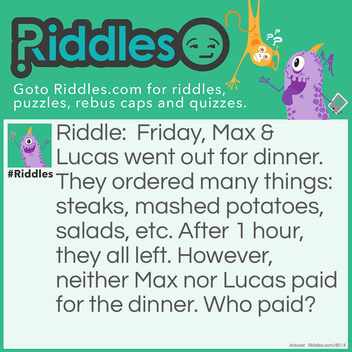Riddle: Friday, Max & Lucas went out for dinner. They ordered many things: steaks, mashed potatoes, salads, etc. After 1 hour, they all left. However, neither Max nor Lucas paid for the dinner. Who paid? Answer: Friday.