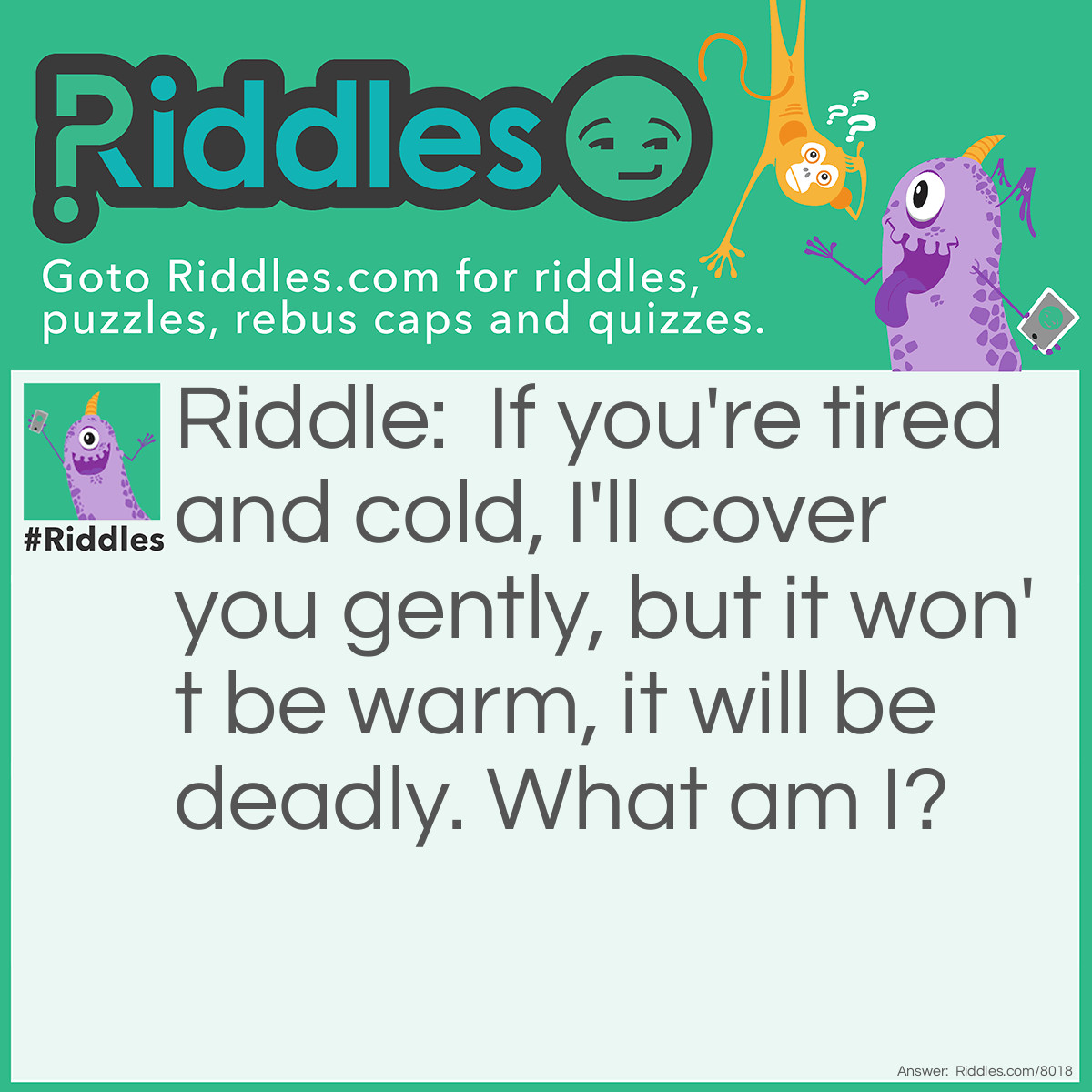 Riddle: If you're tired and cold, I'll cover you gently, but it won't be warm, it will be deadly. What am I? Answer: Snow.