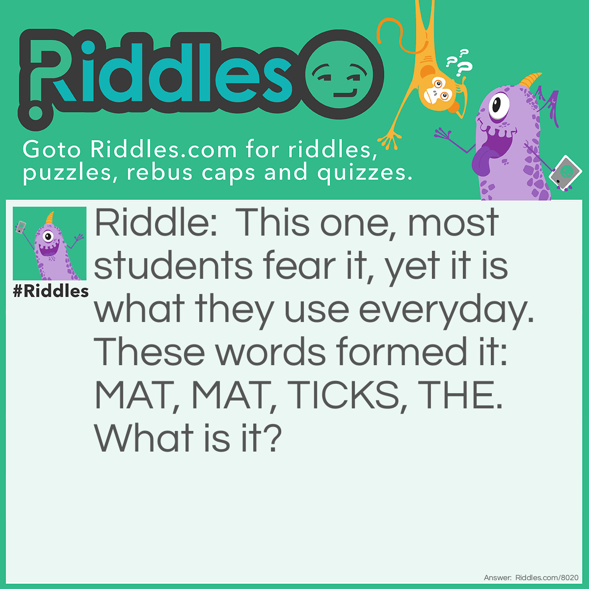 Riddle: This one, most students fear it, yet it is what they use everyday. These words formed it: MAT, MAT, TICKS, THE. What is it? Answer: MATHEMATICS.