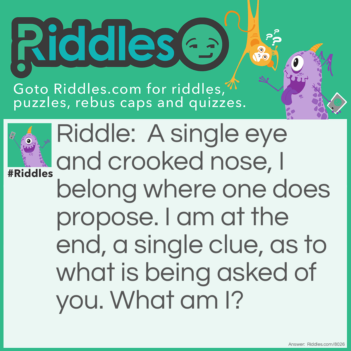 Riddle: A single eye and crooked nose, I belong where one does propose. I am at the end, a single clue, as to what is being asked of you. What am I? Answer: A question mark Note: can remove the last sentence to make it harder